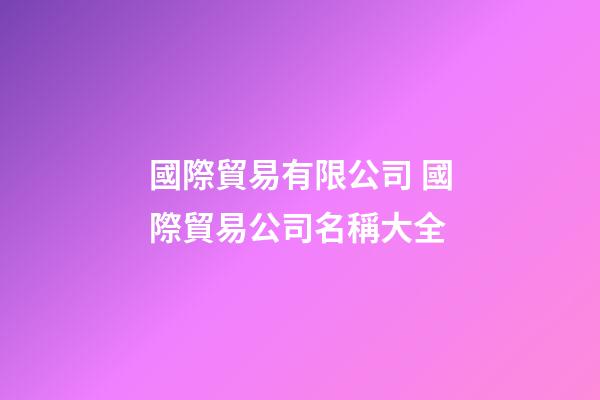 國際貿易有限公司 國際貿易公司名稱大全-第1張-公司起名-玄機派
